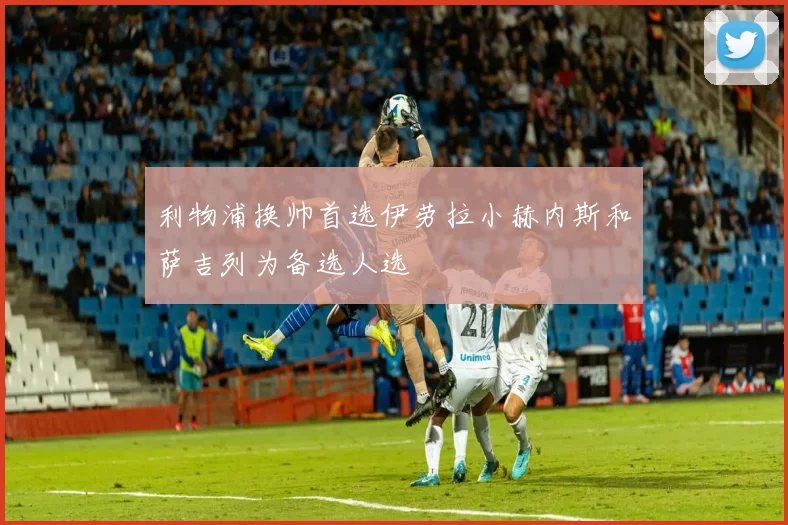 利物浦换帅首选伊劳拉小赫内斯和萨吉列为备选人选