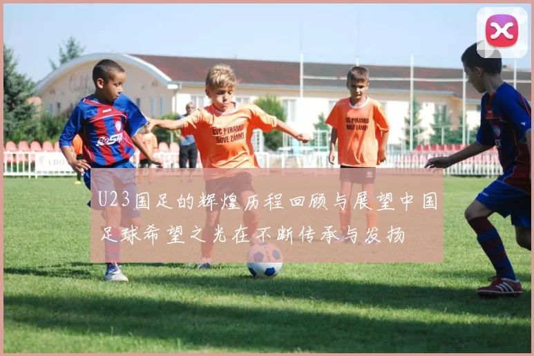 U23国足的辉煌历程回顾与展望中国足球希望之光在不断传承与发扬
