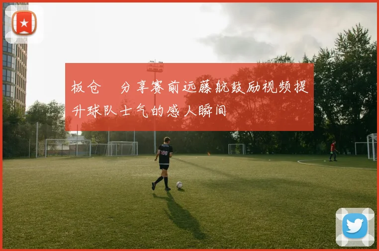 板仓滉分享赛前远藤航鼓励视频提升球队士气的感人瞬间