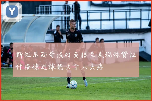 斯坦尼西奇谈对英格兰表现称赞拉什福德进球能力令人头疼