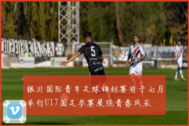 银川国际青年足球锦标赛将于七月举行U17国足参赛展现青春风采