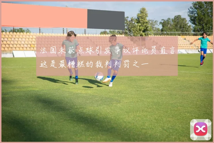 法国未获点球引发争议评论员直言这是最糟糕的裁判判罚之一
