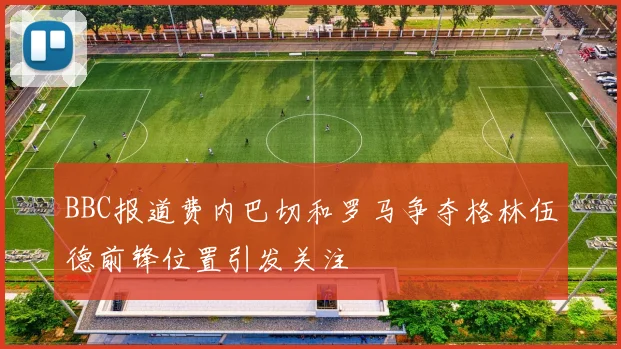BBC报道费内巴切和罗马争夺格林伍德前锋位置引发关注