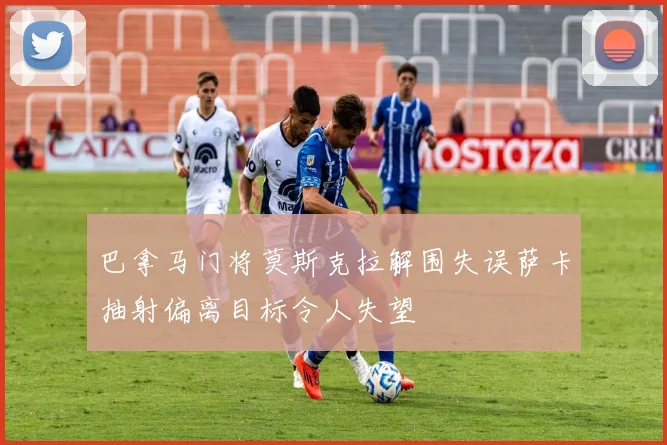 巴拿马门将莫斯克拉解围失误萨卡抽射偏离目标令人失望