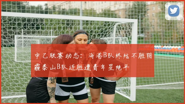 中乙联赛动态：海港B队终结不胜阴霾泰山B队连胜遭青年星绝平