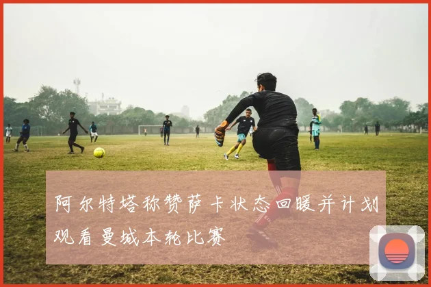 阿尔特塔称赞萨卡状态回暖并计划观看曼城本轮比赛