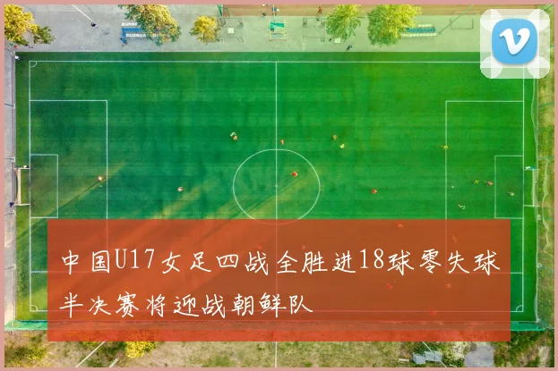 中国U17女足四战全胜进18球零失球半决赛将迎战朝鲜队