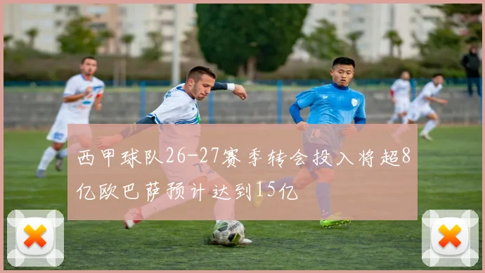 西甲球队26-27赛季转会投入将超8亿欧巴萨预计达到15亿
