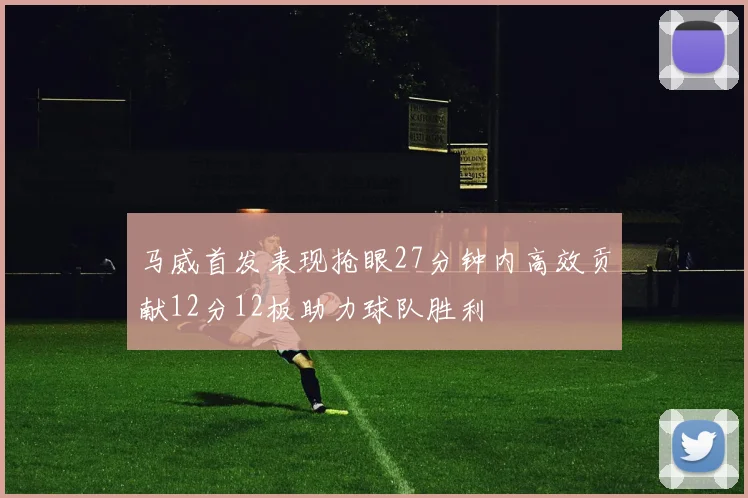 马威首发表现抢眼27分钟内高效贡献12分12板助力球队胜利