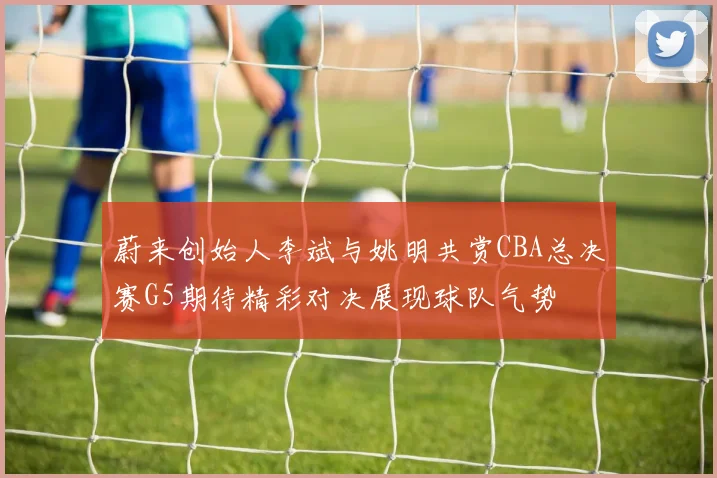 蔚来创始人李斌与姚明共赏CBA总决赛G5期待精彩对决展现球队气势