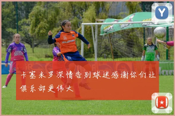 卡塞米罗深情告别球迷感谢你们让俱乐部更伟大