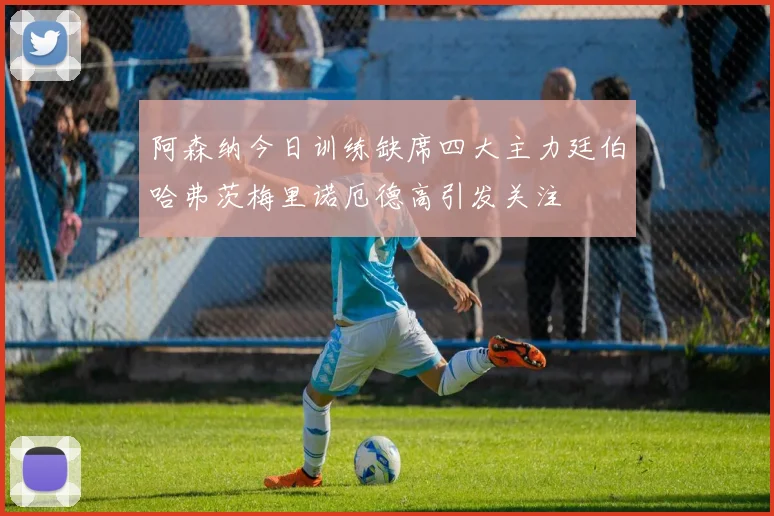 阿森纳今日训练缺席四大主力廷伯哈弗茨梅里诺厄德高引发关注