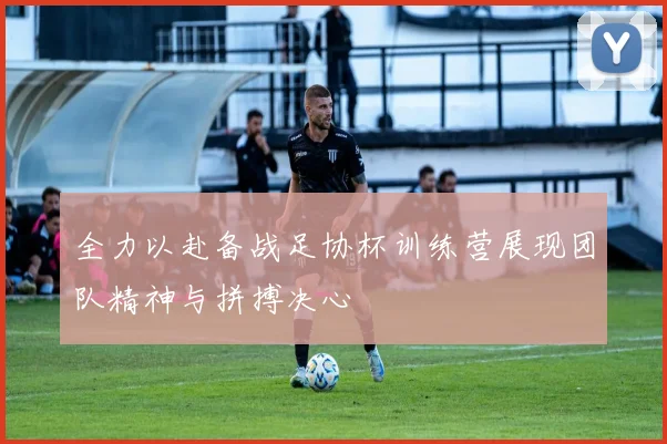全力以赴备战足协杯训练营展现团队精神与拼搏决心